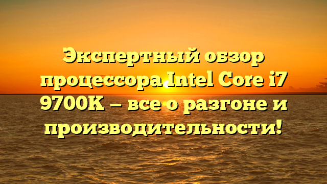 Экспертный обзор процессора Intel Core i7 9700K — все о разгоне и производительности!