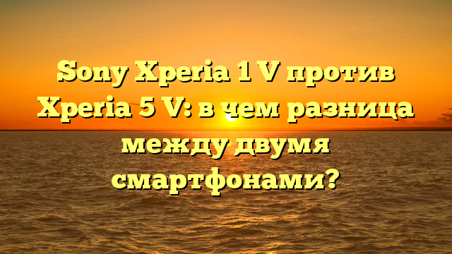 Sony Xperia 1 V против Xperia 5 V: в чем разница между двумя смартфонами?