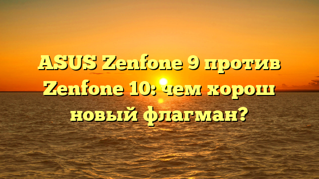 ASUS Zenfone 9 против Zenfone 10: чем хорош новый флагман?