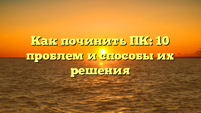 Как починить ПК: 10 проблем и способы их решения